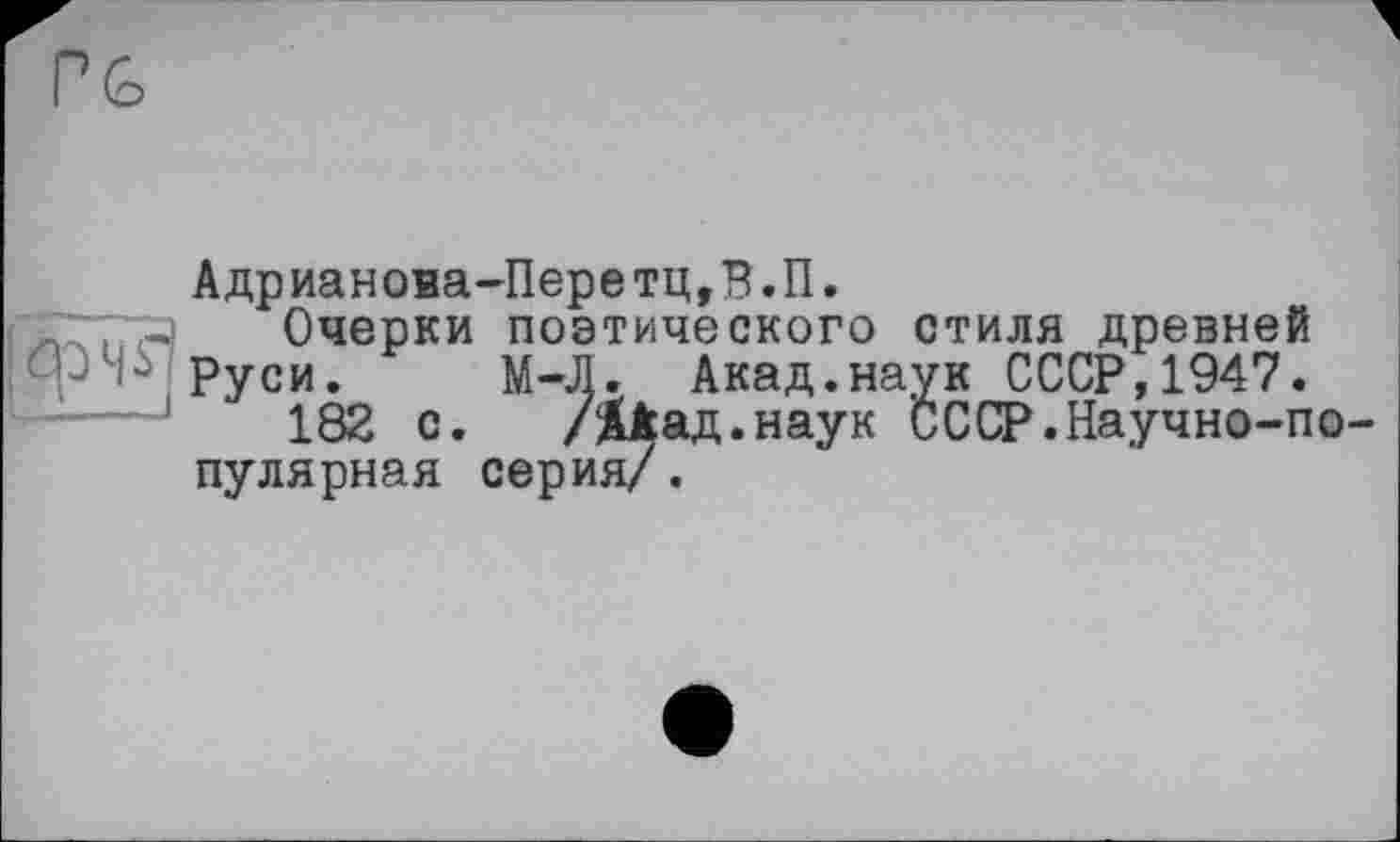 ﻿Адрианова-Перетц,В.П.
Очерки поэтического стиля древней
Руси. М-Л. Акад.наук СССР,1947.
182 с. /ДЁад.наук СССР.Научно-популярная серия/.